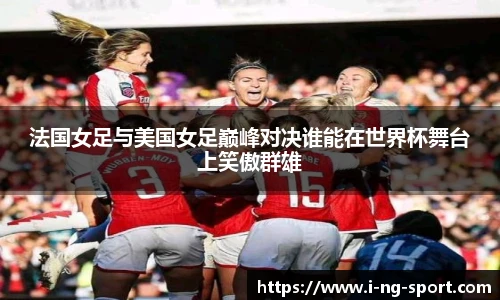 法国女足与美国女足巅峰对决谁能在世界杯舞台上笑傲群雄